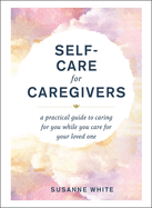 Self Care For Caregivers A Practical Guide To Caring For You While You Care